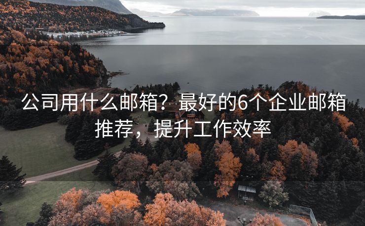 公司用什么邮箱？最好的6个企业邮箱推荐，提升工作效率