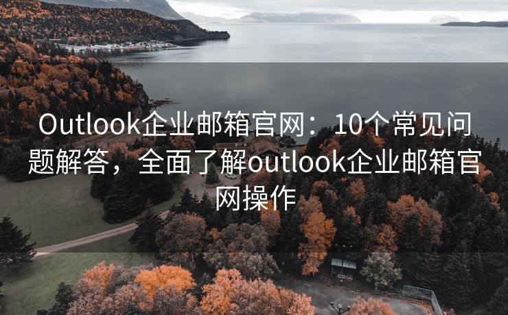 Outlook企业邮箱官网：10个常见问题解答，全面了解outlook企业邮箱官网操作