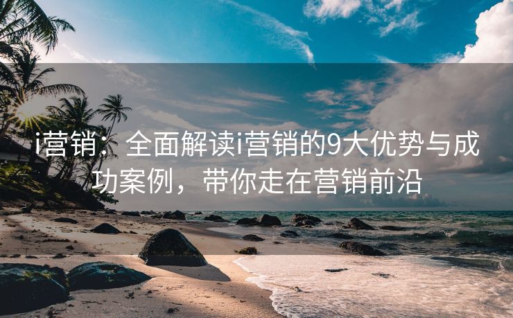 i营销：全面解读i营销的9大优势与成功案例，带你走在营销前沿