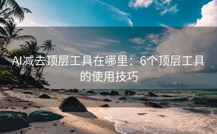 AI减去顶层工具在哪里：6个顶层工具的使用技巧