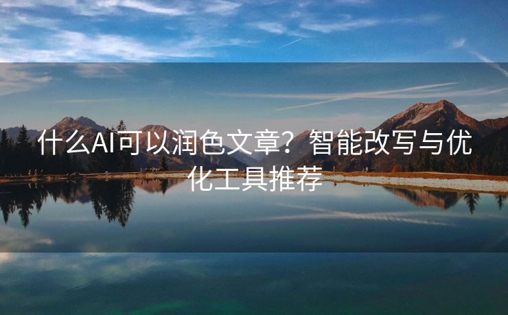 什么AI可以润色文章？智能改写与优化工具推荐