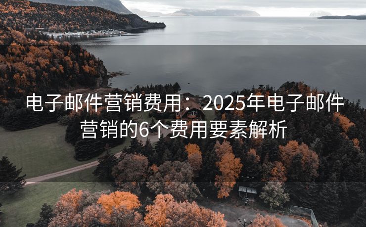 电子邮件营销费用：2025年电子邮件营销的6个费用要素解析