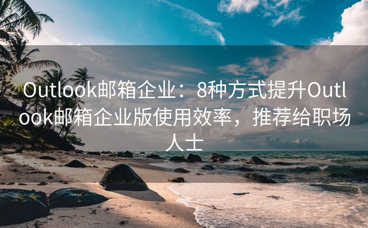 Outlook邮箱企业：8种方式提升Outlook邮箱企业版使用效率，推荐给职场人士
