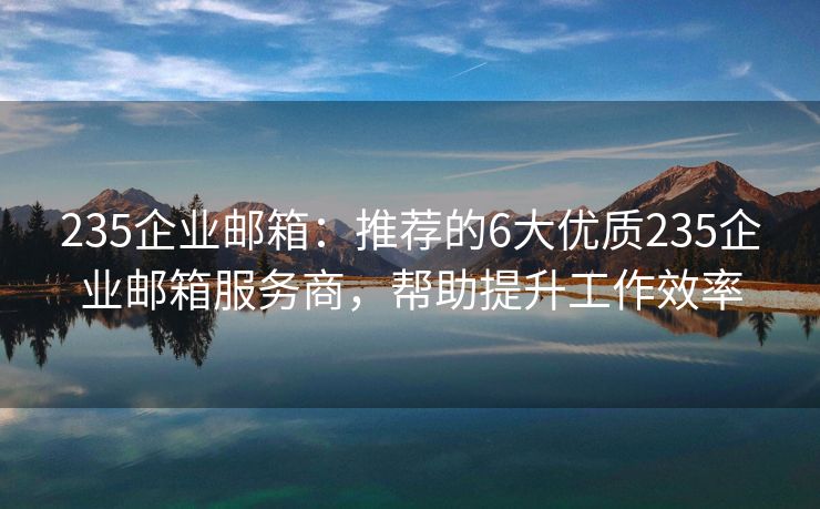 235企业邮箱：推荐的6大优质235企业邮箱服务商，帮助提升工作效率