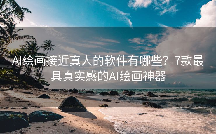 AI绘画接近真人的软件有哪些？7款最具真实感的AI绘画神器