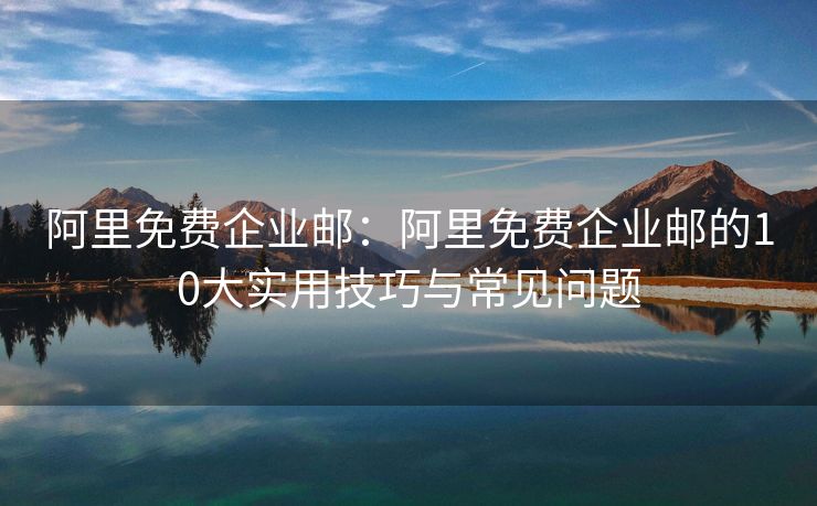 阿里免费企业邮：阿里免费企业邮的10大实用技巧与常见问题
